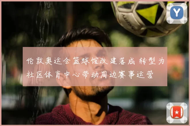 伦敦奥运会篮球馆改建落成 转型为社区体育中心带动周边赛事运营