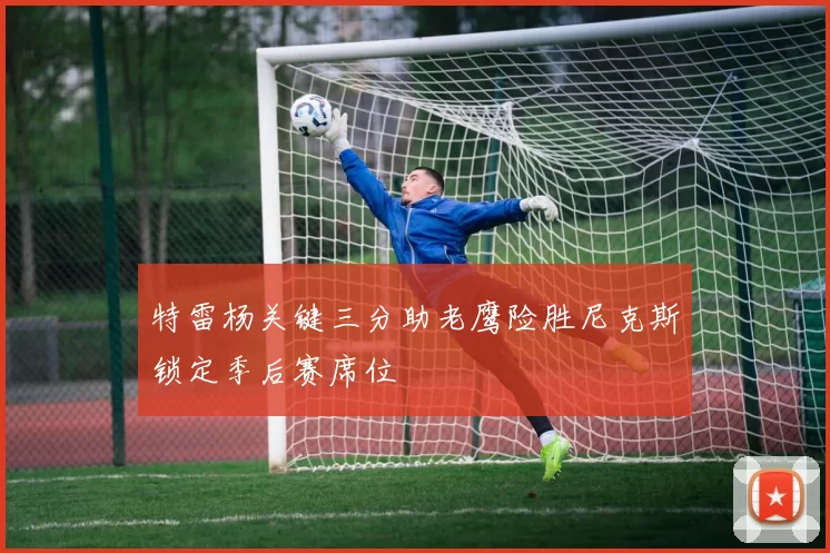 特雷杨关键三分助老鹰险胜尼克斯锁定季后赛席位