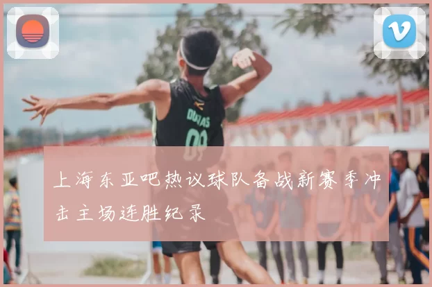 上海东亚吧热议球队备战新赛季冲击主场连胜纪录