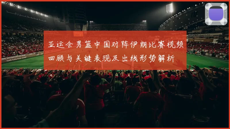 亚运会男篮中国对阵伊朗比赛视频回顾与关键表现及出线形势解析