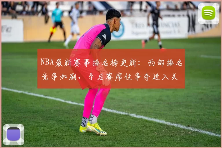 NBA最新赛事排名榜更新：西部排名竞争加剧，季后赛席位争夺进入关键阶段