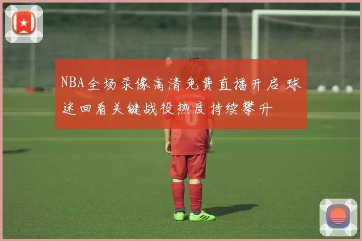 NBA全场录像高清免费直播开启 球迷回看关键战役热度持续攀升
