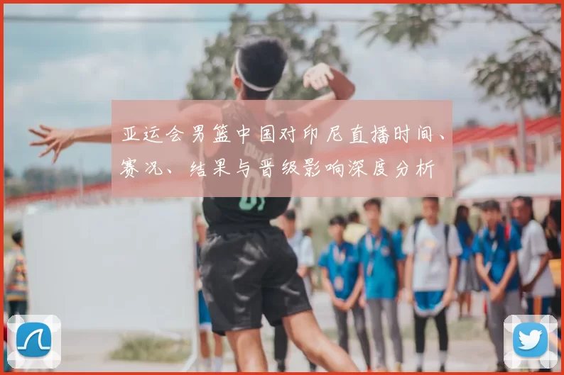 亚运会男篮中国对印尼直播时间、赛况、结果与晋级影响深度分析