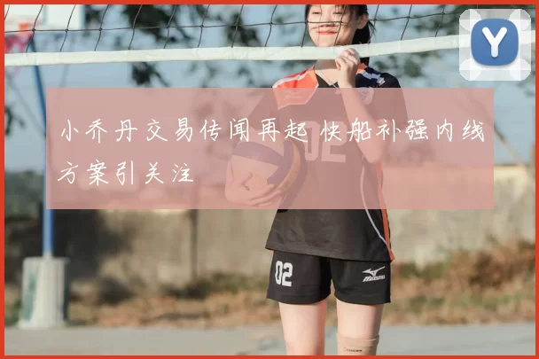 小乔丹交易传闻再起 快船补强内线方案引关注