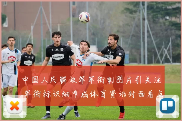 中国人民解放军军衔制图片引关注 军衔标识细节成体育资讯封面看点
