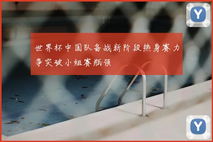 世界杯中国队备战新阶段热身赛力争突破小组赛瓶颈