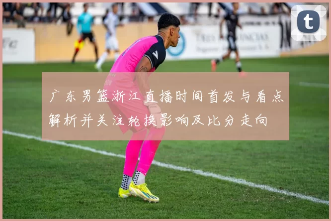 广东男篮浙江直播时间首发与看点解析并关注轮换影响及比分走向