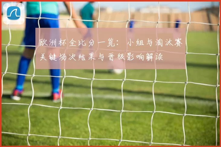 欧洲杯全比分一览：小组与淘汰赛关键场次结果与晋级影响解读