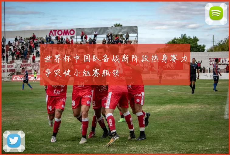 世界杯中国队备战新阶段热身赛力争突破小组赛瓶颈