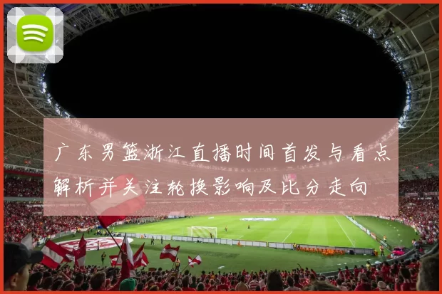 广东男篮浙江直播时间首发与看点解析并关注轮换影响及比分走向