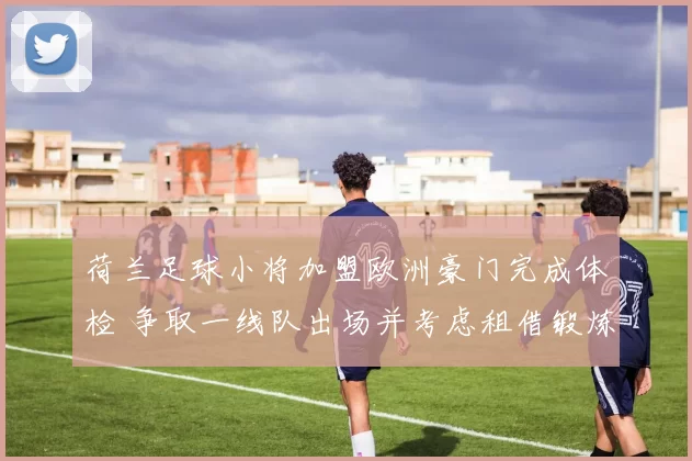 荷兰足球小将加盟欧洲豪门完成体检 争取一线队出场并考虑租借锻炼