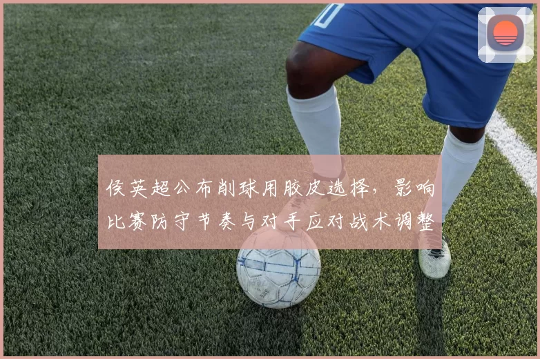 侯英超公布削球用胶皮选择，影响比赛防守节奏与对手应对战术调整