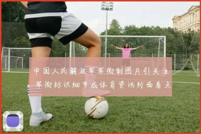 中国人民解放军军衔制图片引关注 军衔标识细节成体育资讯封面看点