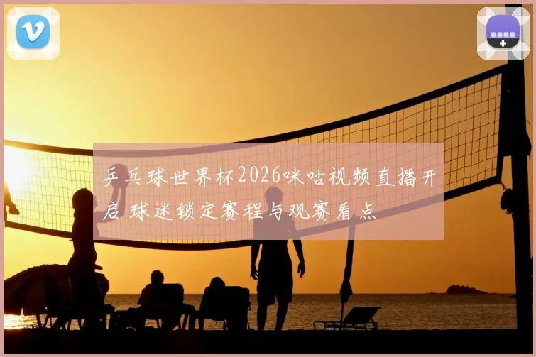 乒乓球世界杯2026咪咕视频直播开启 球迷锁定赛程与观赛看点