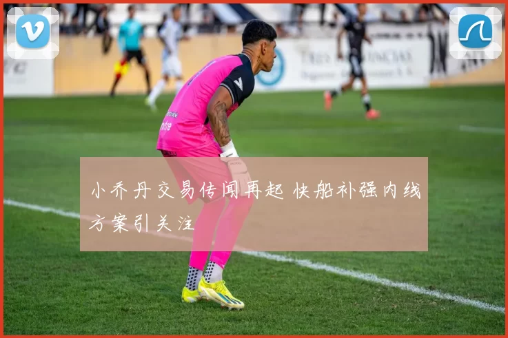 小乔丹交易传闻再起 快船补强内线方案引关注