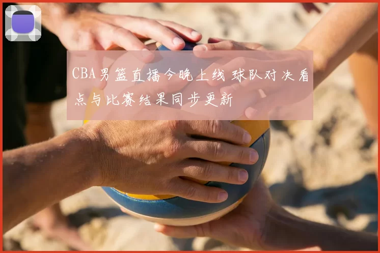 CBA男篮直播今晚上线 球队对决看点与比赛结果同步更新