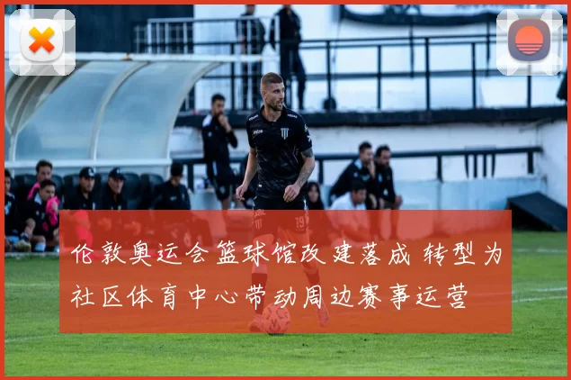 伦敦奥运会篮球馆改建落成 转型为社区体育中心带动周边赛事运营