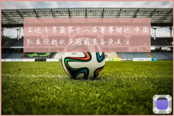 亚运会男篮第十八届赛事综述 中国队表现起伏争冠前景备受关注