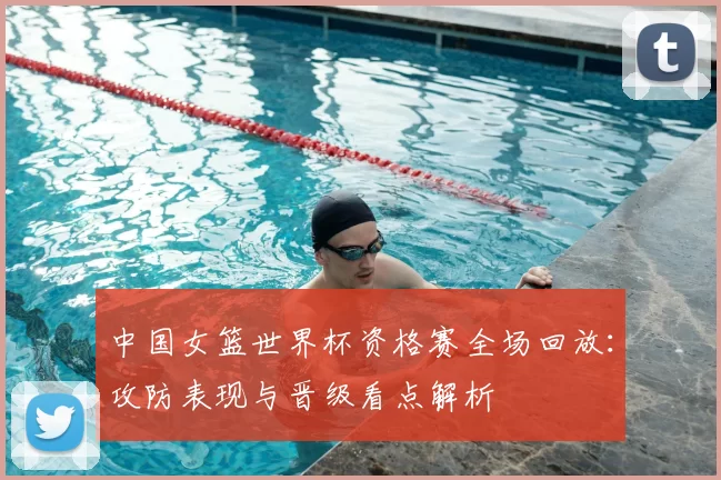中国女篮世界杯资格赛全场回放：攻防表现与晋级看点解析