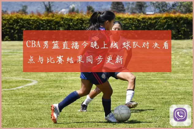 CBA男篮直播今晚上线 球队对决看点与比赛结果同步更新