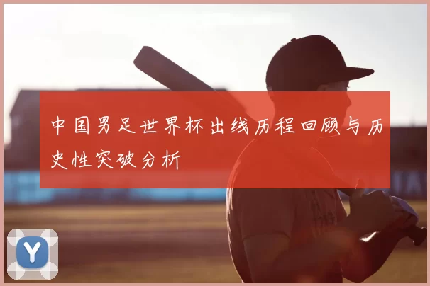 中国男足世界杯出线历程回顾与历史性突破分析