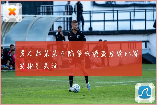 男足郝某某东陷争议调查后续比赛安排引关注