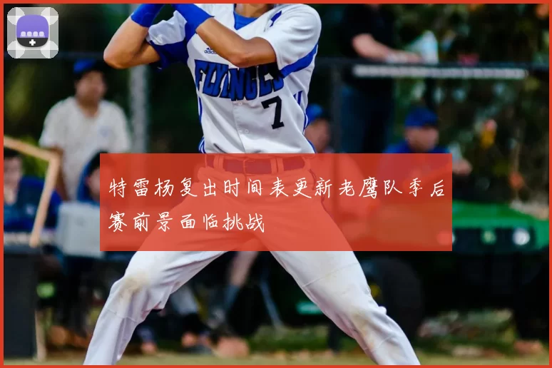 特雷杨复出时间表更新老鹰队季后赛前景面临挑战