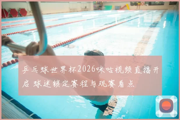 乒乓球世界杯2026咪咕视频直播开启 球迷锁定赛程与观赛看点