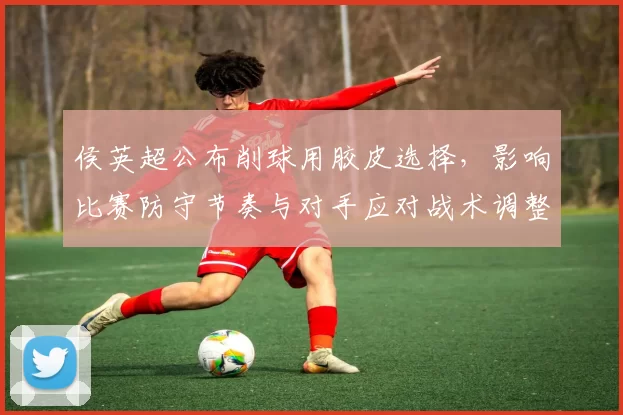 侯英超公布削球用胶皮选择，影响比赛防守节奏与对手应对战术调整