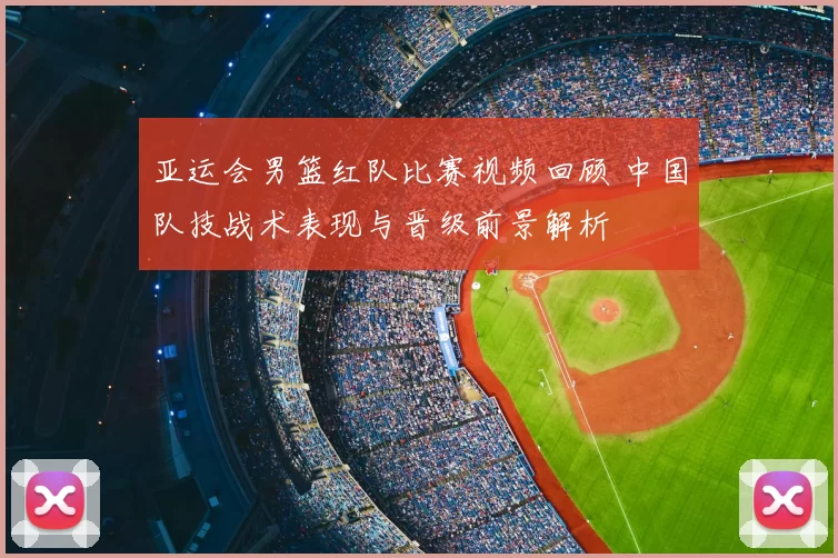 亚运会男篮红队比赛视频回顾 中国队技战术表现与晋级前景解析