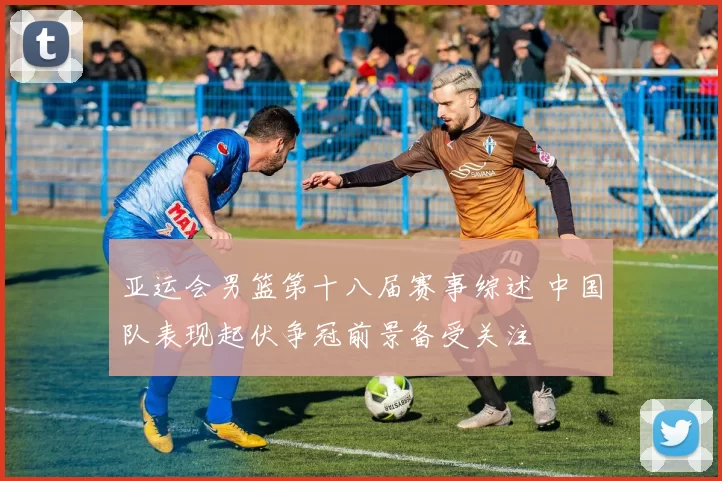 亚运会男篮第十八届赛事综述 中国队表现起伏争冠前景备受关注