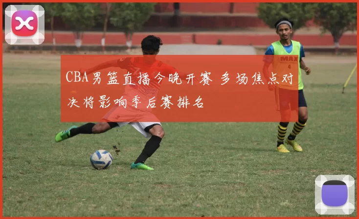 CBA男篮直播今晚开赛 多场焦点对决将影响季后赛排名