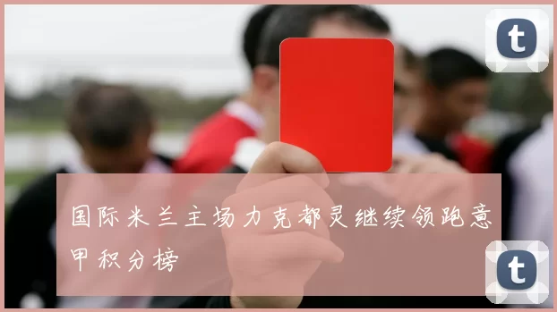 国际米兰主场力克都灵继续领跑意甲积分榜