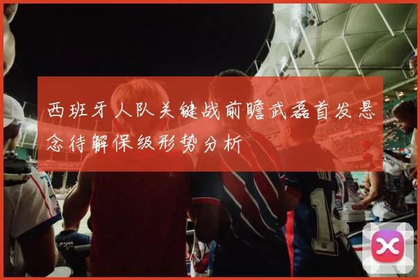 西班牙人队关键战前瞻武磊首发悬念待解保级形势分析