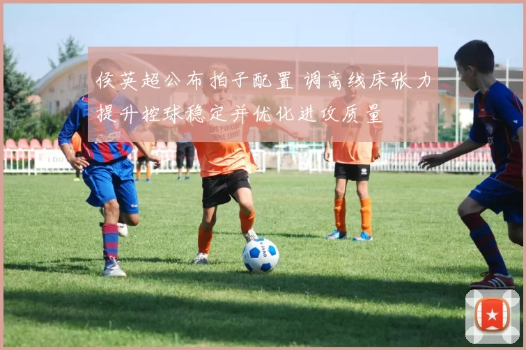 侯英超公布拍子配置 调高线床张力提升控球稳定并优化进攻质量