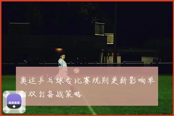 奥运乒乓球台比赛规则更新影响单打双打备战策略