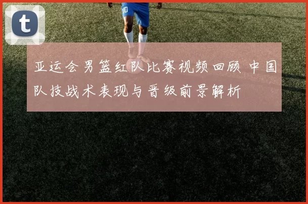 亚运会男篮红队比赛视频回顾 中国队技战术表现与晋级前景解析