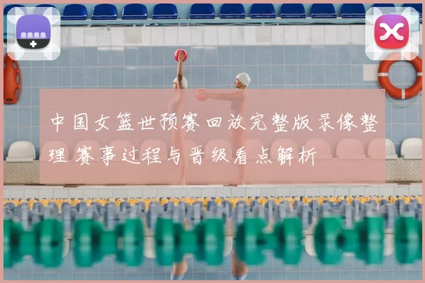 中国女篮世预赛回放完整版录像整理 赛事过程与晋级看点解析