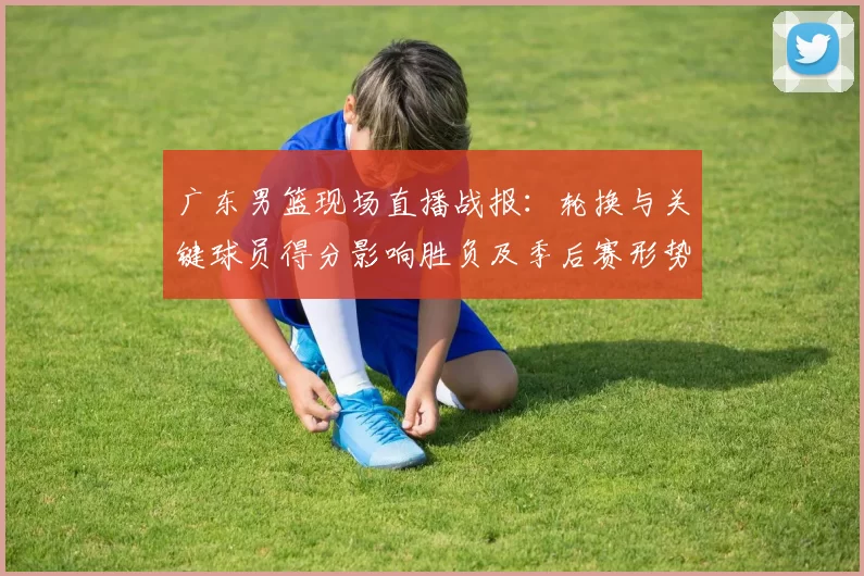 广东男篮现场直播战报：轮换与关键球员得分影响胜负及季后赛形势